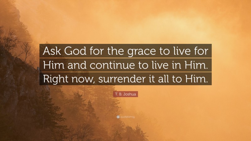 T. B. Joshua Quote: “Ask God for the grace to live for Him and continue to live in Him. Right now, surrender it all to Him.”