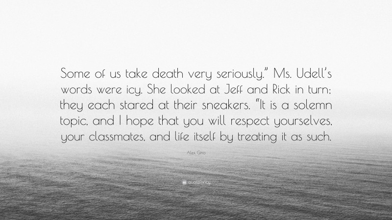 Alex Gino Quote: “Some of us take death very seriously.” Ms. Udell’s words were icy. She looked at Jeff and Rick in turn; they each stared at their sneakers. “It is a solemn topic, and I hope that you will respect yourselves, your classmates, and life itself by treating it as such.”