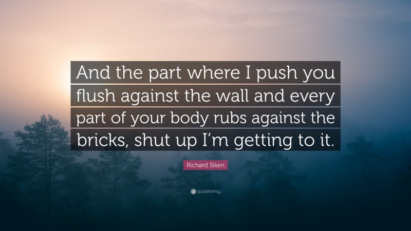 Richard Siken Quote: “And the part where I push you flush against the wall and every part of your body rubs against the bricks, shut up I’m getting to it.”
