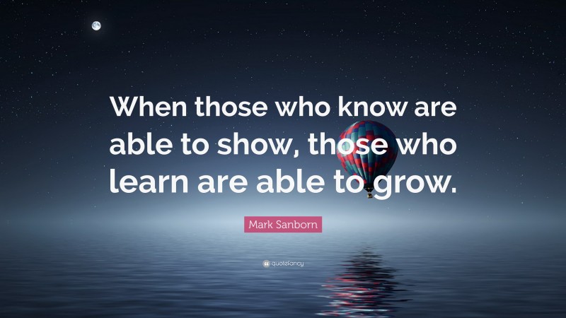 Mark Sanborn Quote: “When those who know are able to show, those who learn are able to grow.”