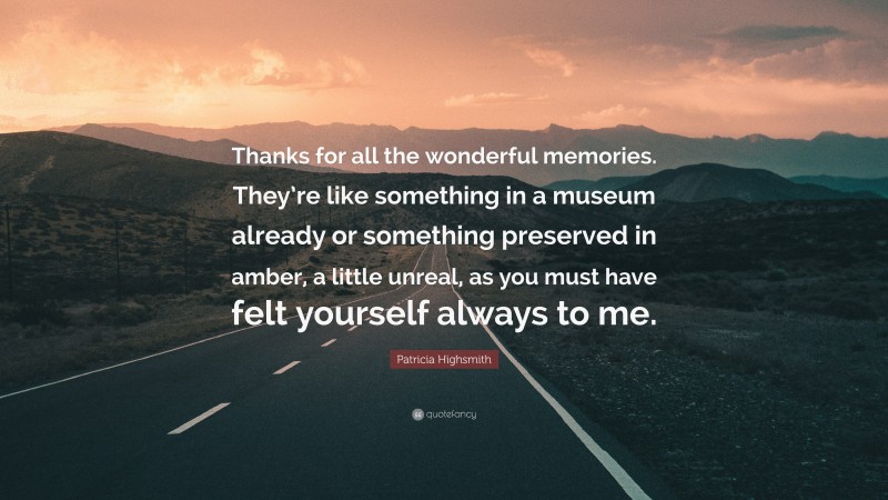 Patricia Highsmith Quote: “Thanks for all the wonderful memories. They’re like something in a museum already or something preserved in amber, a little unreal, as you must have felt yourself always to me.”