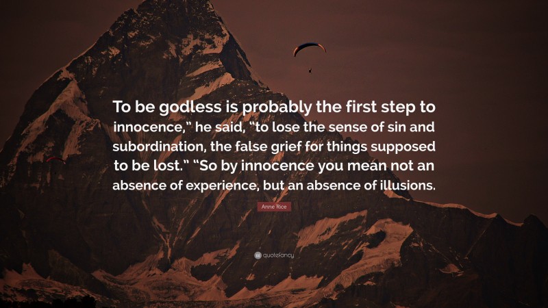 Anne Rice Quote: “To be godless is probably the first step to innocence,” he said, “to lose the sense of sin and subordination, the false grief for things supposed to be lost.” “So by innocence you mean not an absence of experience, but an absence of illusions.”
