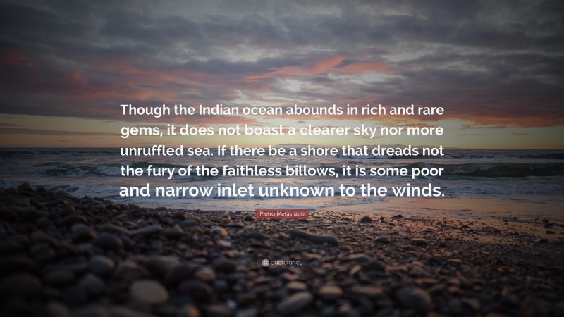 Pietro Metastasio Quote: “Though the Indian ocean abounds in rich and rare gems, it does not boast a clearer sky nor more unruffled sea. If there be a shore that dreads not the fury of the faithless billows, it is some poor and narrow inlet unknown to the winds.”