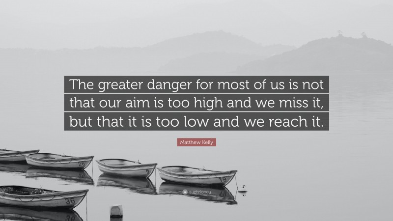 Matthew Kelly Quote: “The greater danger for most of us is not that our aim is too high and we miss it, but that it is too low and we reach it.”