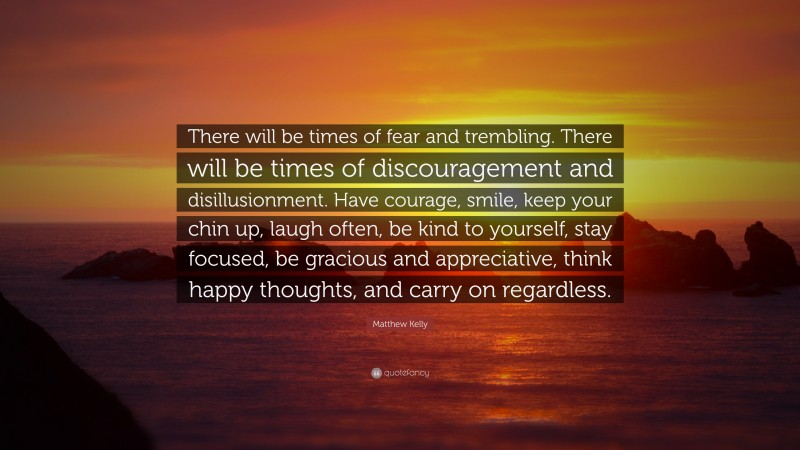 Matthew Kelly Quote: “There will be times of fear and trembling. There will be times of discouragement and disillusionment. Have courage, smile, keep your chin up, laugh often, be kind to yourself, stay focused, be gracious and appreciative, think happy thoughts, and carry on regardless.”