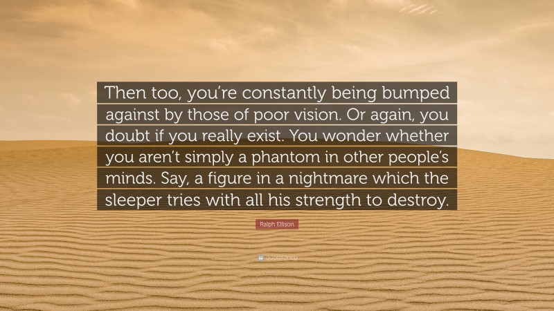 Ralph Ellison Quote: “Then too, you’re constantly being bumped against by those of poor vision. Or again, you doubt if you really exist. You wonder whether you aren’t simply a phantom in other people’s minds. Say, a figure in a nightmare which the sleeper tries with all his strength to destroy.”