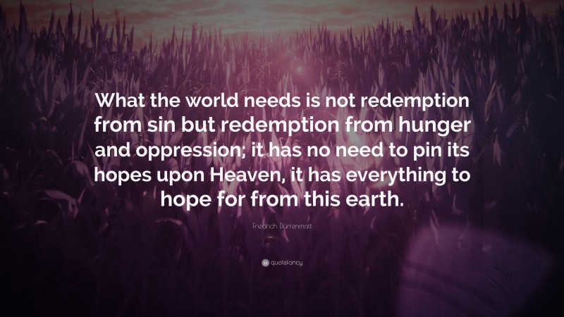 Friedrich Dürrenmatt Quote: “What the world needs is not redemption from sin but redemption from hunger and oppression; it has no need to pin its hopes upon Heaven, it has everything to hope for from this earth.”