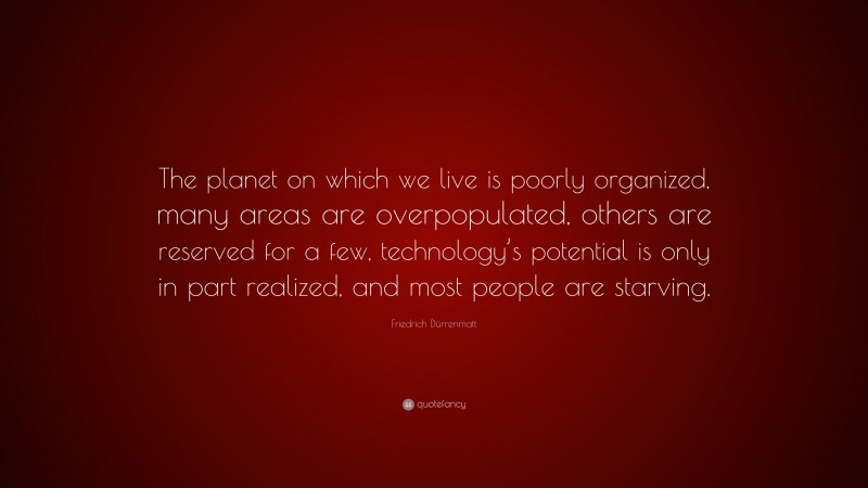 Friedrich Dürrenmatt Quote: “The planet on which we live is poorly organized, many areas are overpopulated, others are reserved for a few, technology’s potential is only in part realized, and most people are starving.”