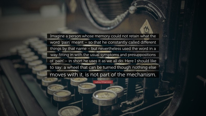Ludwig Wittgenstein Quote: “Imagine a person whose memory could not retain what the word ‘pain’ meant – so that he constantly called different things by that name – but nevertheless used the word in a way fitting in with the usual symptoms and presuppositions of ‘pain’ – in short he uses it as we all do. Here I should like to say: a wheel that can be turned though nothing else moves with it, is not part of the mechanism.”