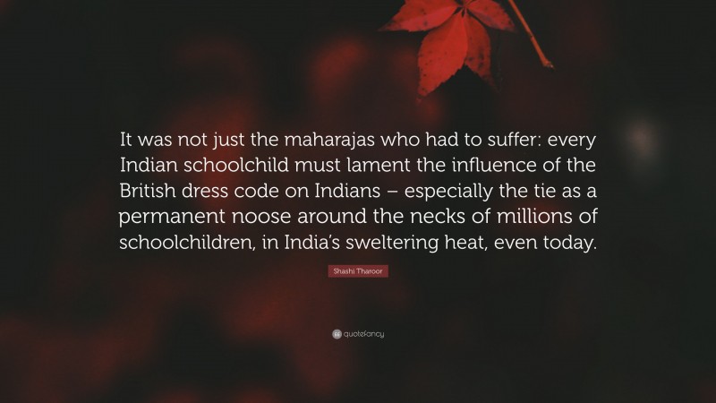 Shashi Tharoor Quote: “It was not just the maharajas who had to suffer: every Indian schoolchild must lament the influence of the British dress code on Indians – especially the tie as a permanent noose around the necks of millions of schoolchildren, in India’s sweltering heat, even today.”