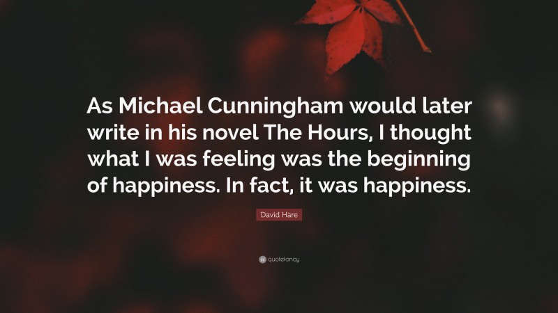 David Hare Quote: “As Michael Cunningham would later write in his novel The Hours, I thought what I was feeling was the beginning of happiness. In fact, it was happiness.”