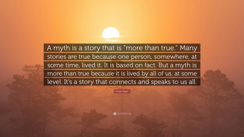 Linda Seger Quote: “A myth is a story that is “more than true.” Many stories are true because one person, somewhere, at some time, lived it. It is based on fact. But a myth is more than true because it is lived by all of us, at some level. It’s a story that connects and speaks to us all.”
