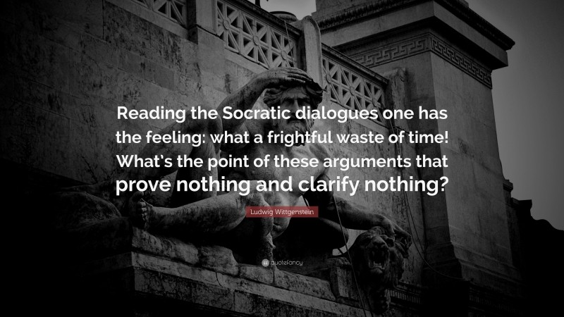 Ludwig Wittgenstein Quote: “Reading the Socratic dialogues one has the feeling: what a frightful waste of time! What’s the point of these arguments that prove nothing and clarify nothing?”