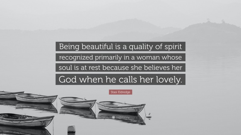 Stasi Eldredge Quote: “Being beautiful is a quality of spirit recognized primarily in a woman whose soul is at rest because she believes her God when he calls her lovely.”