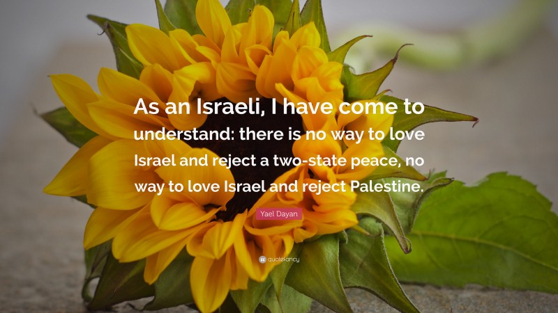 Yael Dayan Quote: “As an Israeli, I have come to understand: there is no way to love Israel and reject a two-state peace, no way to love Israel and reject Palestine.”
