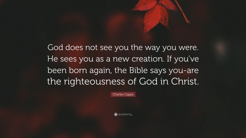 Charles Capps Quote: “God does not see you the way you were. He sees you as a new creation. If you’ve been born again, the Bible says you-are the righteousness of God in Christ.”