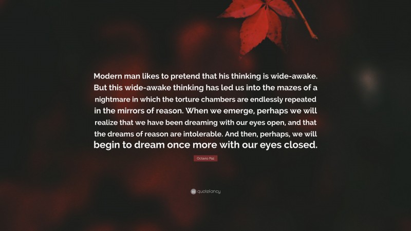 Octavio Paz Quote: “Modern man likes to pretend that his thinking is wide-awake. But this wide-awake thinking has led us into the mazes of a nightmare in which the torture chambers are endlessly repeated in the mirrors of reason. When we emerge, perhaps we will realize that we have been dreaming with our eyes open, and that the dreams of reason are intolerable. And then, perhaps, we will begin to dream once more with our eyes closed.”