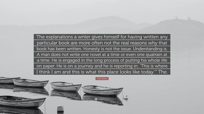 Harlan Ellison Quote: “The explanations a writer gives himself for having written any particular book are more often not the real reasons why that book has been written. Honesty is not the issue. Understanding is. A man does not write one novel at a time or even one quatrain at a time. He is engaged in the long process of putting his whole life on paper. He is on a journey and he is reporting in: ‘This is where I think I am and this is what this place looks like today.’” The.”