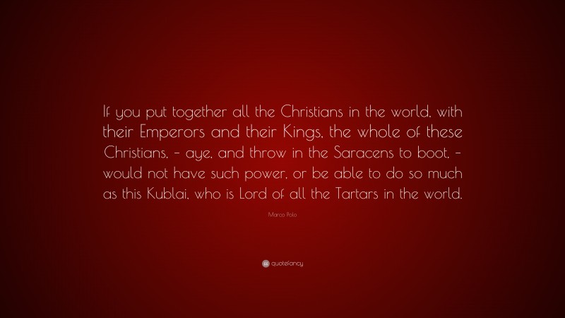 Marco Polo Quote: “If you put together all the Christians in the world, with their Emperors and their Kings, the whole of these Christians, – aye, and throw in the Saracens to boot, – would not have such power, or be able to do so much as this Kublai, who is Lord of all the Tartars in the world.”