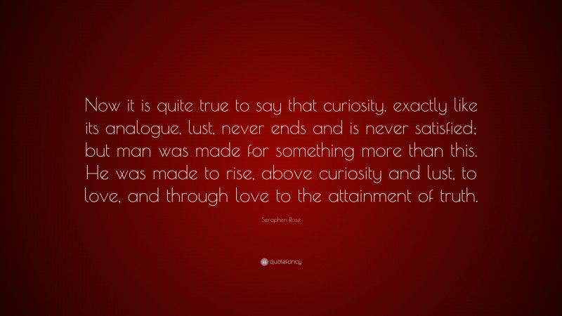 Seraphim Rose Quote: “Now it is quite true to say that curiosity, exactly like its analogue, lust, never ends and is never satisfied; but man was made for something more than this. He was made to rise, above curiosity and lust, to love, and through love to the attainment of truth.”