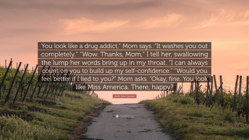 Sarah Darer Littman Quote: “You look like a drug addict,” Mom says. “It washes you out completely.” “Wow. Thanks, Mom,” I tell her, swallowing the lump her words bring up in my throat. “I can always count on you to build up my self-confidence.” “Would you feel better if I lied to you?” Mom asks. “Okay, fine. You look like Miss America. There, happy?”