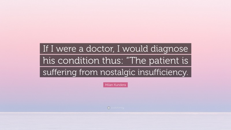 Milan Kundera Quote: “If I were a doctor, I would diagnose his condition thus: “The patient is suffering from nostalgic insufficiency.”