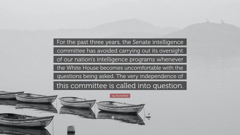 Jay Rockefeller Quote: “For the past three years, the Senate intelligence committee has avoided carrying out its oversight of our nation’s intelligence programs whenever the White House becomes uncomfortable with the questions being asked. The very independence of this committee is called into question.”