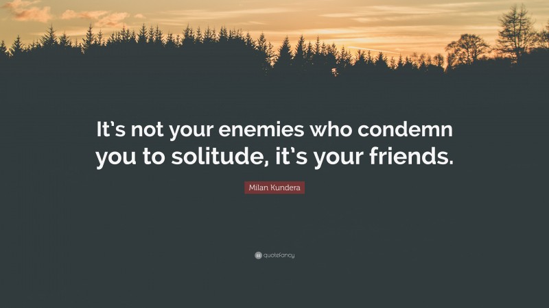 Milan Kundera Quote: “It’s not your enemies who condemn you to solitude, it’s your friends.”