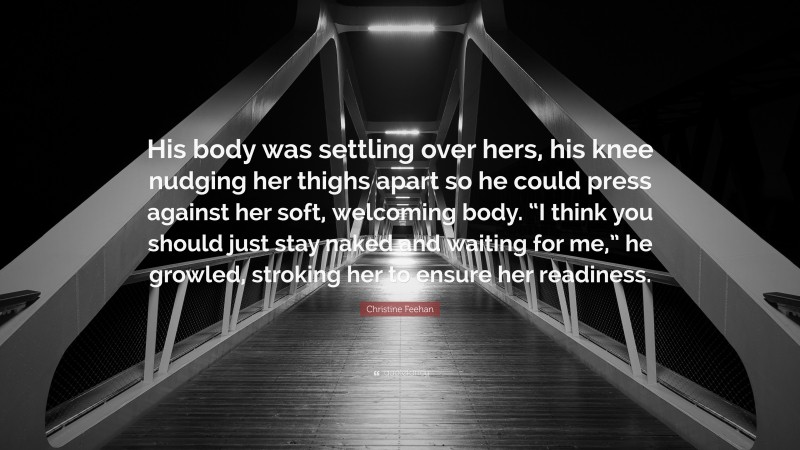 Christine Feehan Quote: “His body was settling over hers, his knee nudging her thighs apart so he could press against her soft, welcoming body. “I think you should just stay naked and waiting for me,” he growled, stroking her to ensure her readiness.”