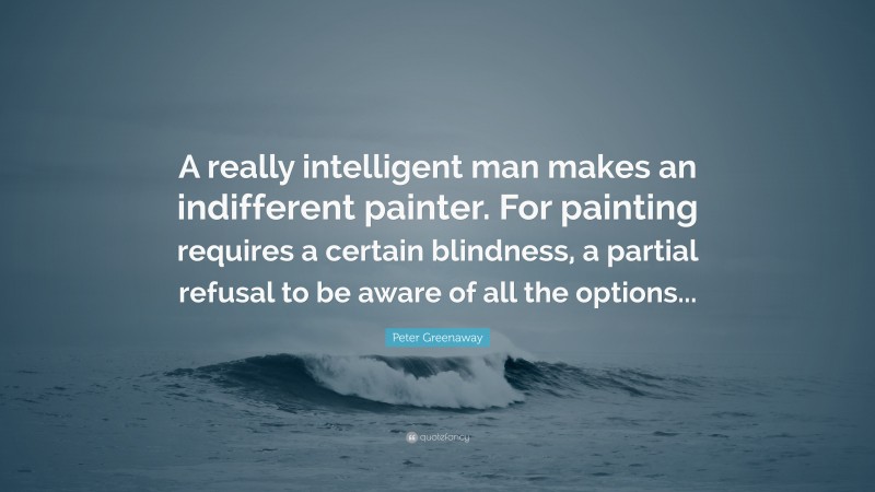 Peter Greenaway Quote: “A really intelligent man makes an indifferent painter. For painting requires a certain blindness, a partial refusal to be aware of all the options...”
