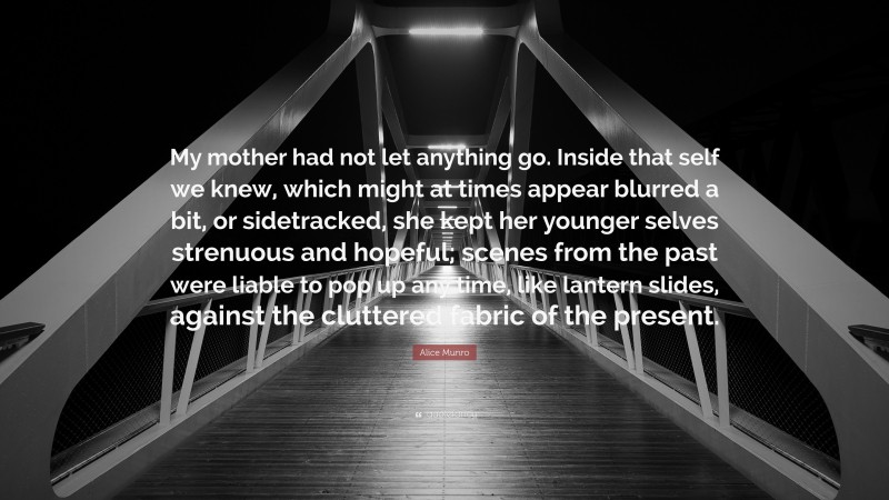 Alice Munro Quote: “My mother had not let anything go. Inside that self we knew, which might at times appear blurred a bit, or sidetracked, she kept her younger selves strenuous and hopeful; scenes from the past were liable to pop up any time, like lantern slides, against the cluttered fabric of the present.”