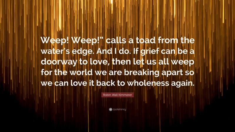 Robin Wall Kimmerer Quote: “Weep! Weep!” calls a toad from the water’s edge. And I do. If grief can be a doorway to love, then let us all weep for the world we are breaking apart so we can love it back to wholeness again.”