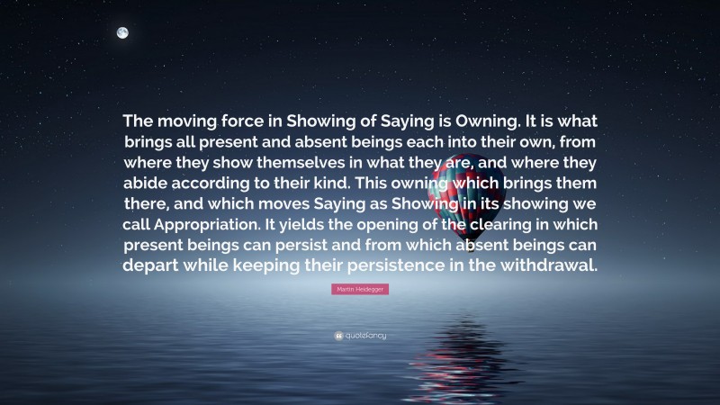 Martin Heidegger Quote: “The moving force in Showing of Saying is Owning. It is what brings all present and absent beings each into their own, from where they show themselves in what they are, and where they abide according to their kind. This owning which brings them there, and which moves Saying as Showing in its showing we call Appropriation. It yields the opening of the clearing in which present beings can persist and from which absent beings can depart while keeping their persistence in the withdrawal.”