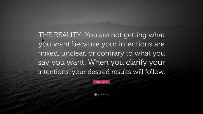 Alan Cohen Quote: “THE REALITY: You are not getting what you want because your intentions are mixed, unclear, or contrary to what you say you want. When you clarify your intentions, your desired results will follow.”