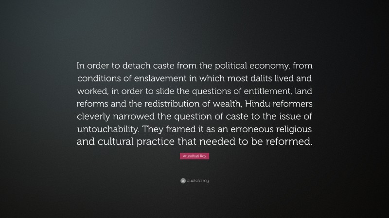 Arundhati Roy Quote: “In order to detach caste from the political economy, from conditions of enslavement in which most dalits lived and worked, in order to slide the questions of entitlement, land reforms and the redistribution of wealth, Hindu reformers cleverly narrowed the question of caste to the issue of untouchability. They framed it as an erroneous religious and cultural practice that needed to be reformed.”