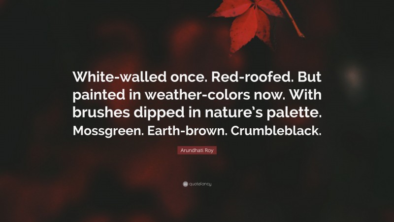 Arundhati Roy Quote: “White-walled once. Red-roofed. But painted in weather-colors now. With brushes dipped in nature’s palette. Mossgreen. Earth-brown. Crumbleblack.”