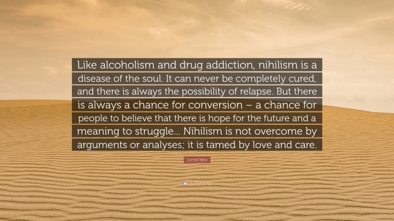 Cornel West Quote: “Like alcoholism and drug addiction, nihilism is a disease of the soul. It can never be completely cured, and there is always the possibility of relapse. But there is always a chance for conversion – a chance for people to believe that there is hope for the future and a meaning to struggle... Nihilism is not overcome by arguments or analyses; it is tamed by love and care.”