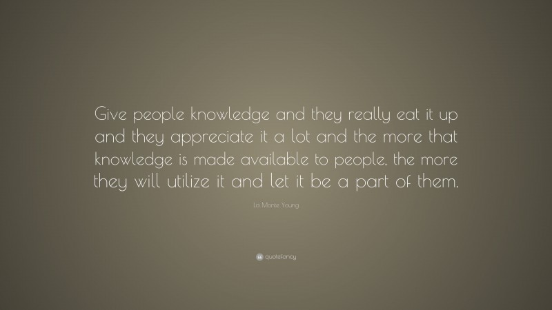 La Monte Young Quote: “Give people knowledge and they really eat it up and they appreciate it a lot and the more that knowledge is made available to people, the more they will utilize it and let it be a part of them.”