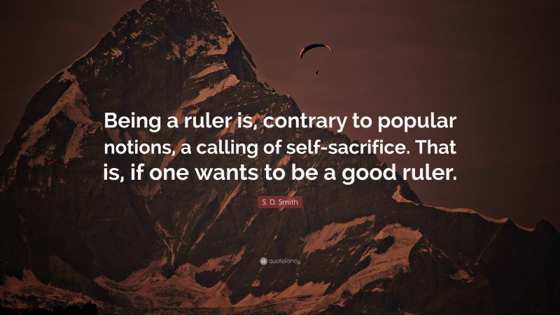 S. D. Smith Quote: “Being a ruler is, contrary to popular notions, a calling of self-sacrifice. That is, if one wants to be a good ruler.”