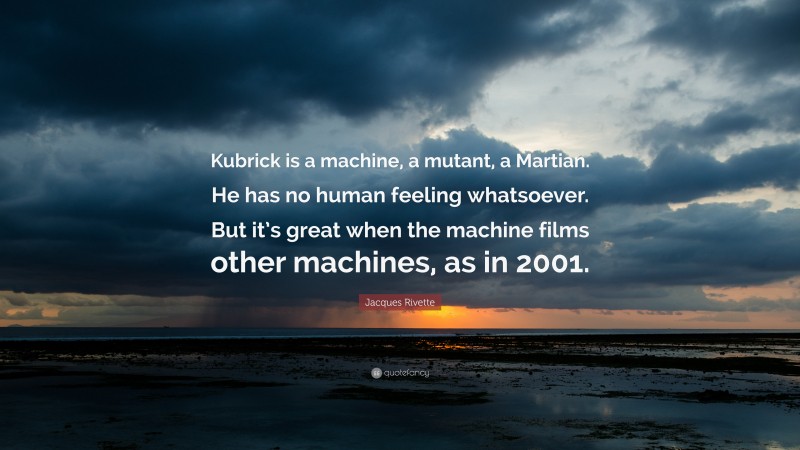 Jacques Rivette Quote: “Kubrick is a machine, a mutant, a Martian. He has no human feeling whatsoever. But it’s great when the machine films other machines, as in 2001.”