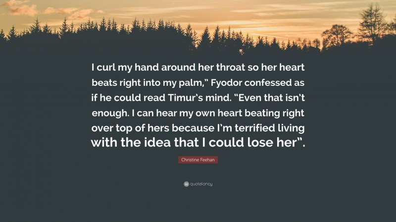 Christine Feehan Quote: “I curl my hand around her throat so her heart beats right into my palm,” Fyodor confessed as if he could read Timur’s mind. “Even that isn’t enough. I can hear my own heart beating right over top of hers because I’m terrified living with the idea that I could lose her”.”