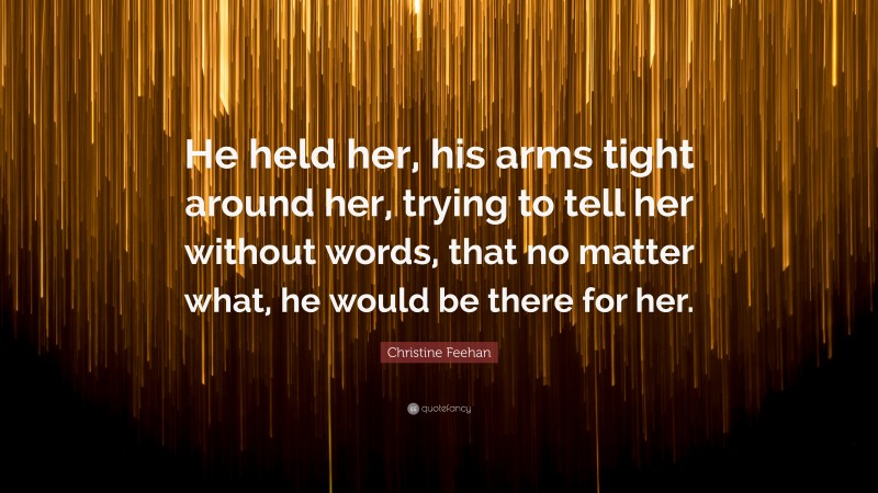 Christine Feehan Quote: “He held her, his arms tight around her, trying to tell her without words, that no matter what, he would be there for her.”