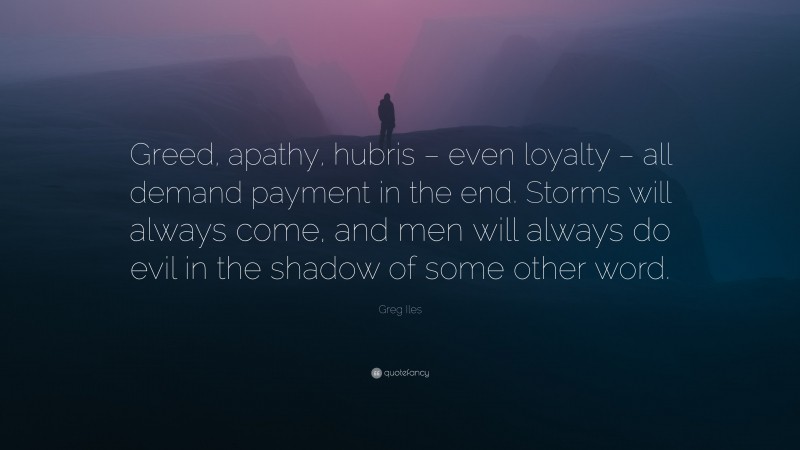 Greg Iles Quote: “Greed, apathy, hubris – even loyalty – all demand payment in the end. Storms will always come, and men will always do evil in the shadow of some other word.”