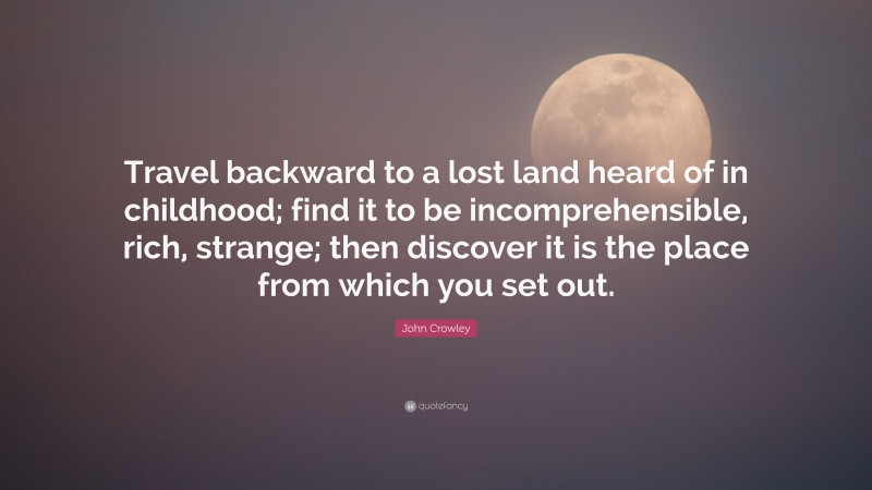 John Crowley Quote: “Travel backward to a lost land heard of in childhood; find it to be incomprehensible, rich, strange; then discover it is the place from which you set out.”