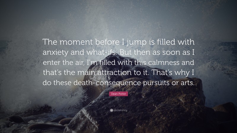 Dean Potter Quote: “The moment before I jump is filled with anxiety and what-ifs. But then as soon as I enter the air, I’m filled with this calmness and that’s the main attraction to it. That’s why I do these death-consequence pursuits or arts.”