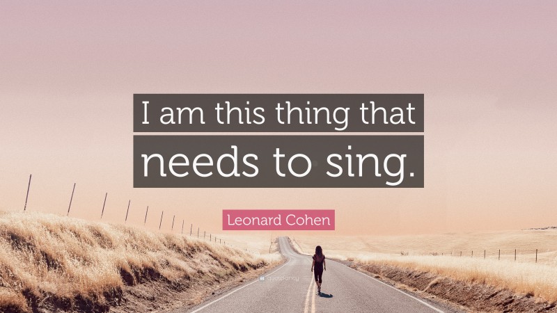 Leonard Cohen Quote: “I am this thing that needs to sing.”