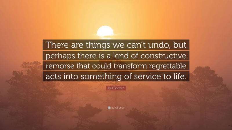 Gail Godwin Quote: “There are things we can’t undo, but perhaps there is a kind of constructive remorse that could transform regrettable acts into something of service to life.”