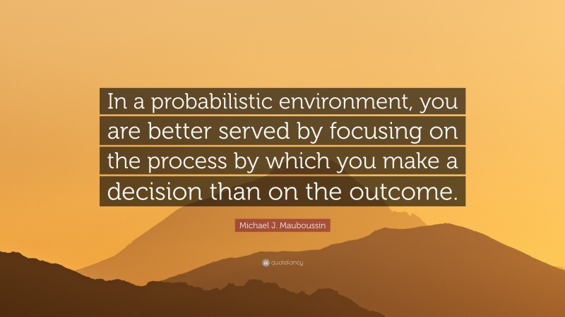 Michael J. Mauboussin Quote: “In a probabilistic environment, you are better served by focusing on the process by which you make a decision than on the outcome.”