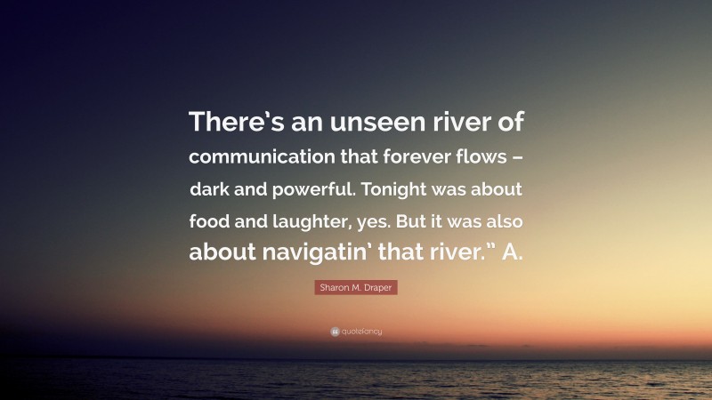 Sharon M. Draper Quote: “There’s an unseen river of communication that forever flows – dark and powerful. Tonight was about food and laughter, yes. But it was also about navigatin’ that river.” A.”
