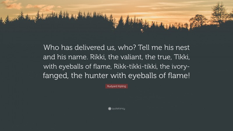 Rudyard Kipling Quote: “Who has delivered us, who? Tell me his nest and his name. Rikki, the valiant, the true, Tikki, with eyeballs of flame, Rikk-tikki-tikki, the ivory-fanged, the hunter with eyeballs of flame!”